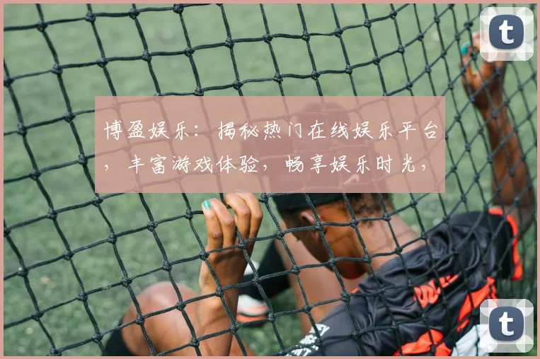 博盈娱乐：揭秘热门在线娱乐平台，丰富游戏体验，畅享娱乐时光，安全可靠，不容错过
