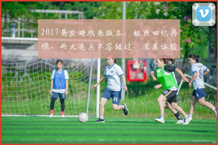 2017易发游戏老版本，经典回忆再现，两大亮点不容错过，深度体验怀旧情怀