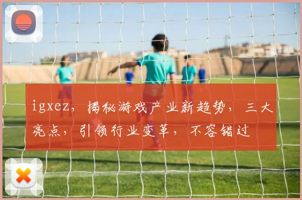 igxez，揭秘游戏产业新趋势，三大亮点，引领行业变革，不容错过