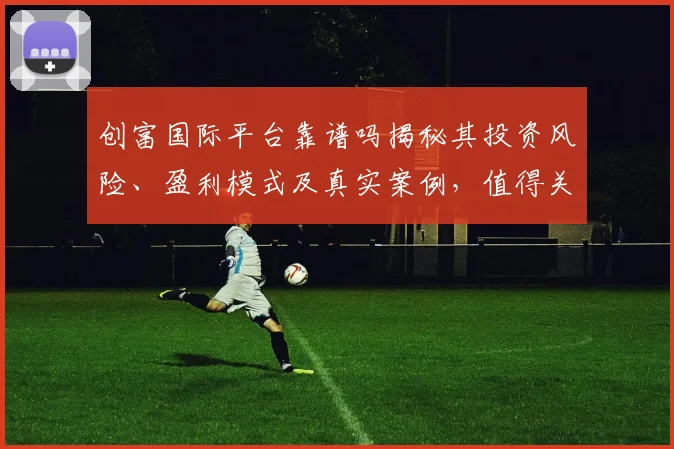 创富国际平台靠谱吗揭秘其投资风险、盈利模式及真实案例，值得关注