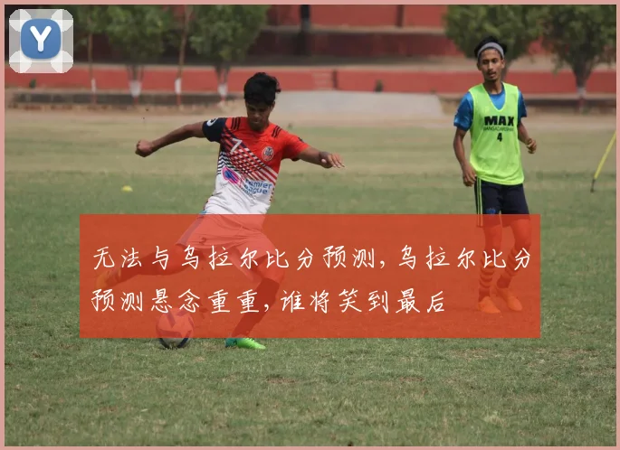 无法与乌拉尔比分预测,乌拉尔比分预测悬念重重,谁将笑到最后