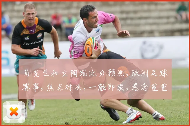 乌克兰和立陶宛比分预测,欧洲足球赛事,焦点对决,一触即发,悬念重重,不容错过,敬请期待