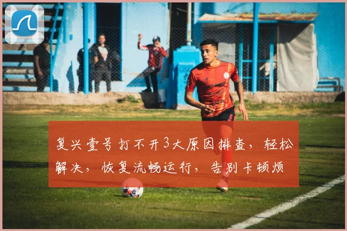 复兴壹号打不开3大原因排查，轻松解决，恢复流畅运行，告别卡顿烦恼，一招解决