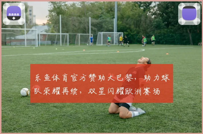 乐鱼体育官方赞助大巴黎，助力球队荣耀再续，双星闪耀欧洲赛场